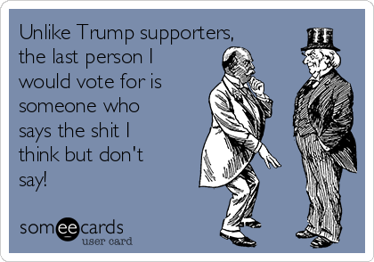 Unlike Trump supporters,
the last person I
would vote for is  
someone who
says the shit I
think but don't
say!