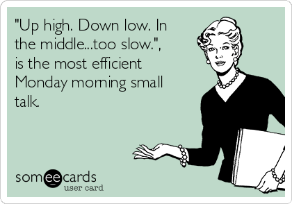"Up high. Down low. In
the middle...too slow.",
is the most efficient
Monday morning small
talk.