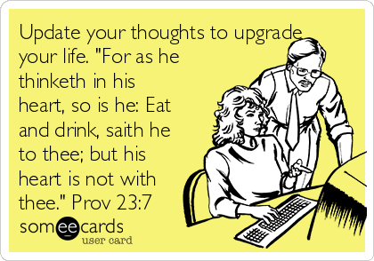 Update your thoughts to upgrade
your life. "For as he
thinketh in his
heart, so is he: Eat
and drink, saith he
to thee; but his
heart is not with
thee." Prov 23:7