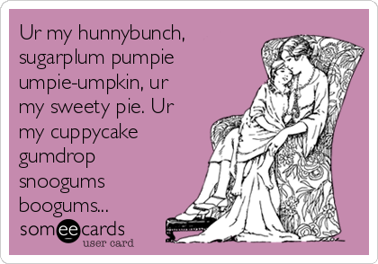 Ur my hunnybunch,
sugarplum pumpie
umpie-umpkin, ur 
my sweety pie. Ur
my cuppycake
gumdrop
snoogums
boogums...