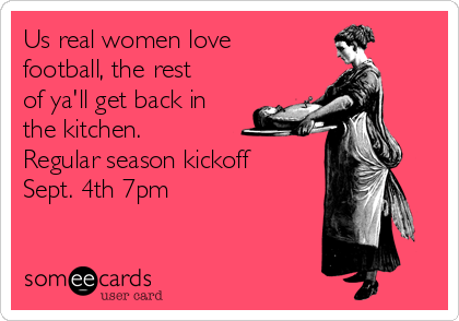 Us real women love
football, the rest
of ya'll get back in
the kitchen. 
Regular season kickoff
Sept. 4th 7pm