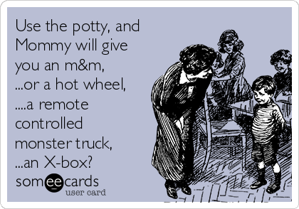Use the potty, and
Mommy will give
you an m&m,
...or a hot wheel,
....a remote
controlled
monster truck,
...an X-box?