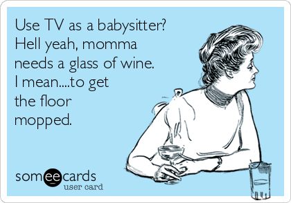 Use TV as a babysitter?
Hell yeah, momma
needs a glass of wine.
I mean....to get
the floor
mopped. 