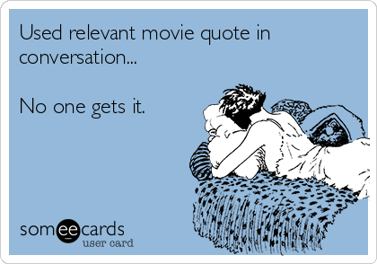 Used relevant movie quote in
conversation...

No one gets it.