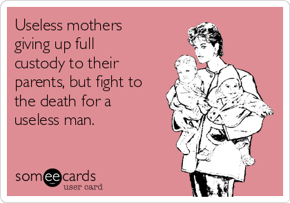 Useless mothers
giving up full
custody to their
parents, but fight to
the death for a
useless man. 
