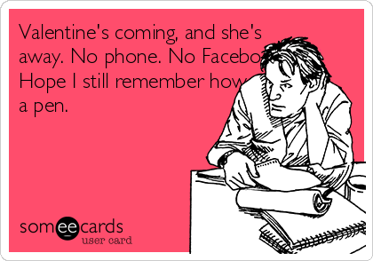 Valentine's coming, and she's
away. No phone. No Facebook.
Hope I still remember how to use
a pen.
