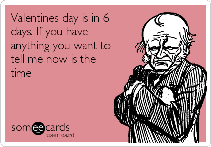 Valentines day is in 6
days. If you have
anything you want to
tell me now is the
time