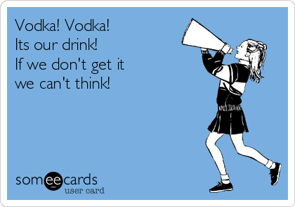 Vodka! Vodka!
Its our drink!
If we don't get it
we can't think!