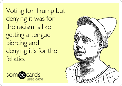 Voting for Trump but
denying it was for
the racism is like
getting a tongue
piercing and
denying it's for the
fellatio. 