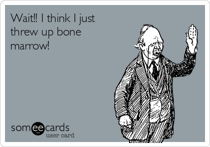 Wait!! I think I just
threw up bone
marrow!