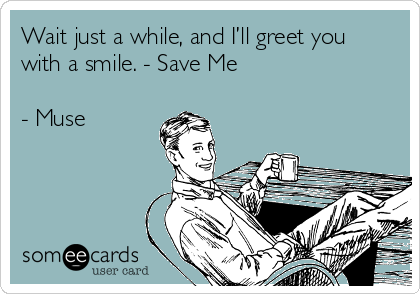 Wait just a while, and I’ll greet you
with a smile. - Save Me

- Muse