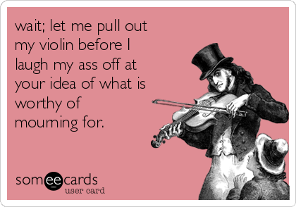 wait; let me pull out
my violin before I
laugh my ass off at
your idea of what is
worthy of
mourning for. 
