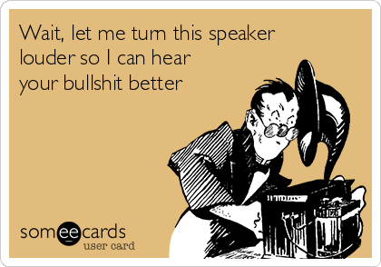 Wait, let me turn this speaker
louder so I can hear
your bullshit better 