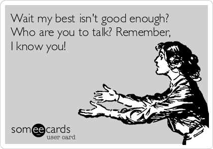 Wait my best isn't good enough?
Who are you to talk? Remember,
I know you! 