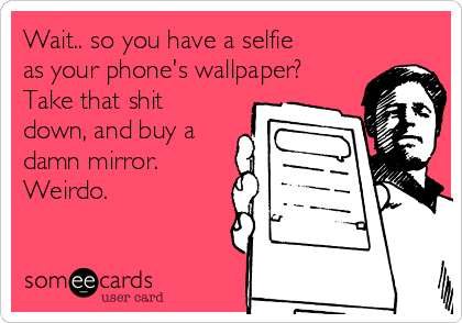Wait.. so you have a selfie
as your phone's wallpaper?
Take that shit
down, and buy a
damn mirror. 
Weirdo.