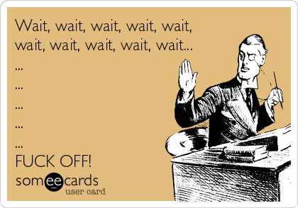 Wait, wait, wait, wait, wait,
wait, wait, wait, wait, wait...
...
...
...
...
...
FUCK OFF!