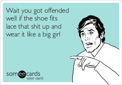 Wait you got offended
well if the shoe fits
lace that shit up and
wear it like a big girl 