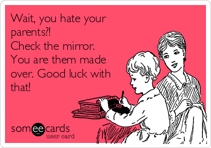 Wait, you hate your
parents?! 
Check the mirror. 
You are them made
over. Good luck with
that! 