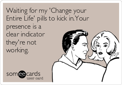 Waiting for my 'Change your
Entire Life' pills to kick in.Your
presence is a
clear indicator
they're not
working.