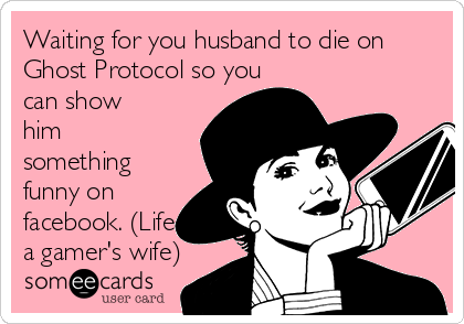 Waiting for you husband to die on
Ghost Protocol so you
can show
him
something
funny on
facebook. (Life of
a gamer's wife)