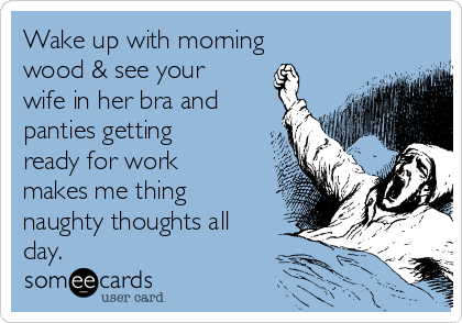 Wake up with morning
wood & see your
wife in her bra and
panties getting
ready for work
makes me thing
naughty thoughts all
day.