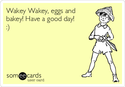 Wakey Wakey, eggs and
bakey! Have a good day!
:)