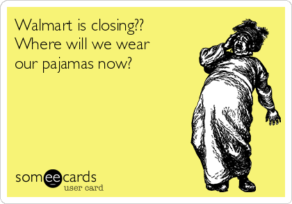 Walmart is closing?? 
Where will we wear 
our pajamas now? 