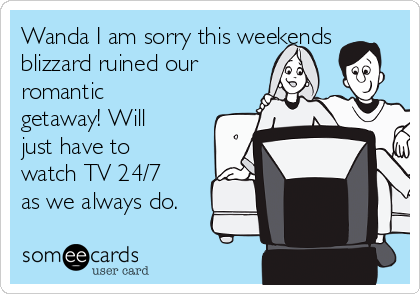 Wanda I am sorry this weekends
blizzard ruined our
romantic
getaway! Will
just have to
watch TV 24/7
as we always do.
