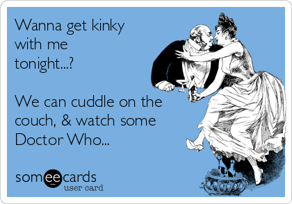 Wanna get kinky
with me
tonight...?

We can cuddle on the
couch, & watch some
Doctor Who...