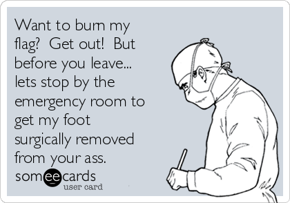 Want to burn my
flag?  Get out!  But
before you leave...
lets stop by the
emergency room to
get my foot
surgically removed
from your ass.