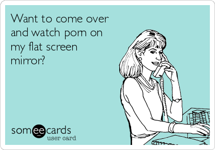 Want to come over
and watch porn on
my flat screen
mirror?