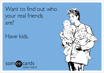 Want to find out who
your real friends
are?

Have kids.