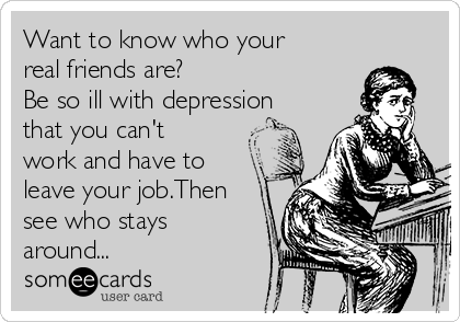 Want to know who your
real friends are? 
Be so ill with depression
that you can't
work and have to
leave your job.Then
see who stays
around...