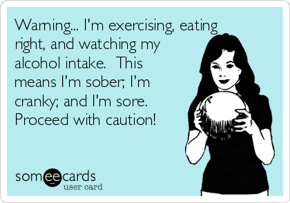 Warning... I'm exercising, eating
right, and watching my
alcohol intake.  This
means I'm sober; I'm
cranky; and I'm sore. 
Proceed with caution!