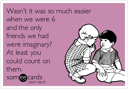 Wasn't it was so much easier
when we were 6
and the only
friends we had
were imaginary?
At least you
could count on
them.