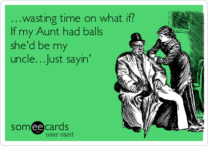 …wasting time on what if?
If my Aunt had balls
she'd be my
uncle…Just sayin'