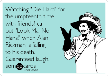 Watching "Die Hard" for
the umpteenth time
with friends? call
out "Look Ma! No
Hans!" when Alan
Rickman is falling
to his death.
Guaranteed laugh. 