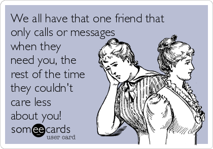 We all have that one friend that
only calls or messages
when they
need you, the
rest of the time
they couldn't
care less
about you!