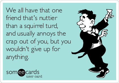 We all have that one
friend that's nuttier
than a squirrel turd,
and usually annoys the
crap out of you, but you
wouldn't give up for
anything.
