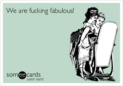 We are fucking fabulous! 

