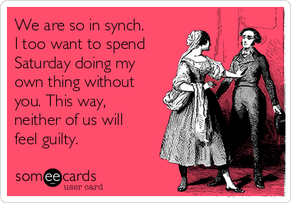 We are so in synch.  
I too want to spend
Saturday doing my
own thing without
you. This way,
neither of us will
feel guilty.