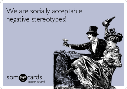 We are socially acceptable
negative stereotypes!