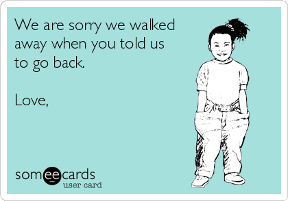 We are sorry we walked
away when you told us
to go back.

Love, 