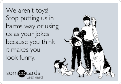 We aren't toys!
Stop putting us in
harms way or using
us as your jokes
because you think
it makes you
look funny. 