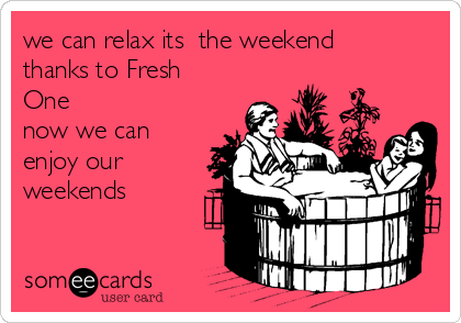 we can relax its  the weekend
thanks to Fresh
One 
now we can
enjoy our
weekends