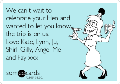 We can't wait to
celebrate your Hen and
wanted to let you know
the trip is on us.
Love Kate, Lynn, Ju,
Shirl, Gilly, Ange, Mel
and Fay xxx