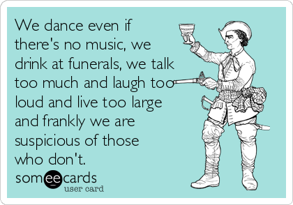 We dance even if
there's no music, we 
drink at funerals, we talk
too much and laugh too
loud and live too large
and frankly we are
suspicious of those
who don't.