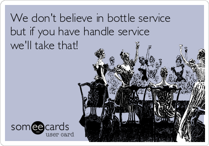 We don't believe in bottle service
but if you have handle service
we'll take that!