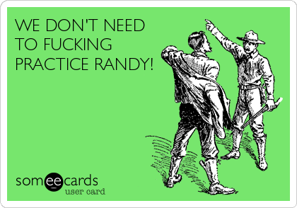 WE DON'T NEED
TO FUCKING
PRACTICE RANDY!
