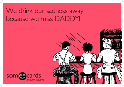 We drink our sadness away
because we miss DADDY!